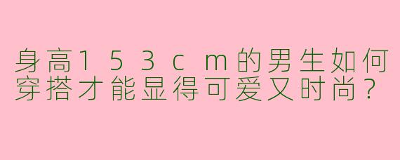 身高153cm的男生如何穿搭才能显得可爱又时尚？