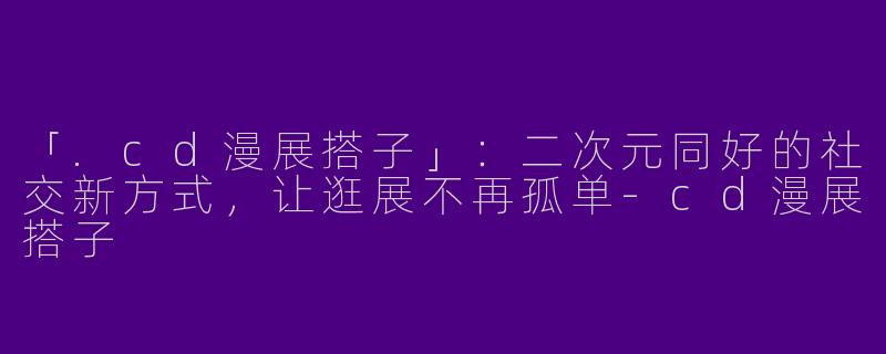 「.cd漫展搭子」：二次元同好的社交新方式，让逛展不再孤单-cd漫展搭子