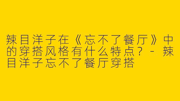 辣目洋子在《忘不了餐厅》中的穿搭风格有什么特点？-辣目洋子忘不了餐厅穿搭