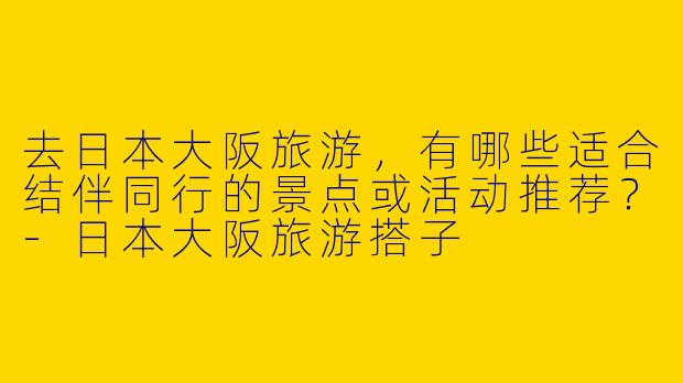去日本大阪旅游，有哪些适合结伴同行的景点或活动推荐？-日本大阪旅游搭子
