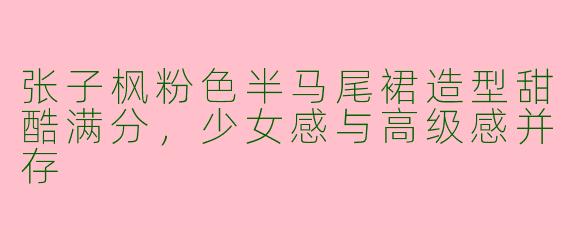 张子枫粉色半马尾裙造型甜酷满分，少女感与高级感并存