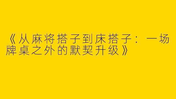 《从麻将搭子到床搭子：一场牌桌之外的默契升级》