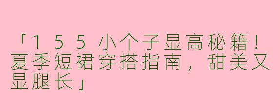 「155小个子显高秘籍!夏季短裙穿搭指南,甜美又显腿长」