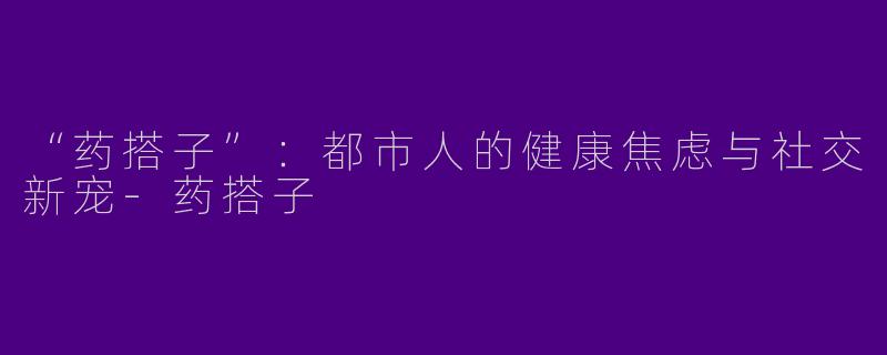 “药搭子”：都市人的健康焦虑与社交新宠-药搭子