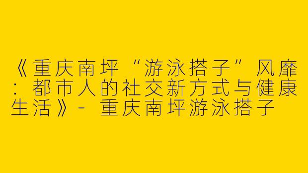 《重庆南坪“游泳搭子”风靡：都市人的社交新方式与健康生活》-重庆南坪游泳搭子