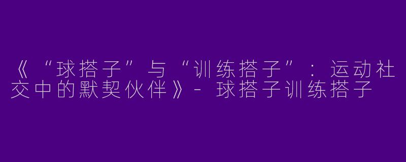 《“球搭子”与“训练搭子”：运动社交中的默契伙伴》-球搭子训练搭子