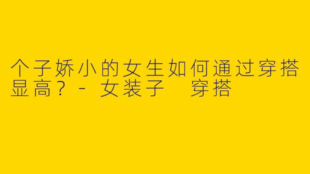 个子娇小的女生如何通过穿搭显高？-女装子 穿搭