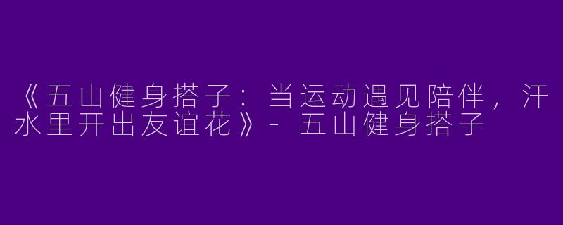 《五山健身搭子：当运动遇见陪伴，汗水里开出友谊花》-五山健身搭子
