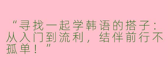 “寻找一起学韩语的搭子：从入门到流利，结伴前行不孤单！”