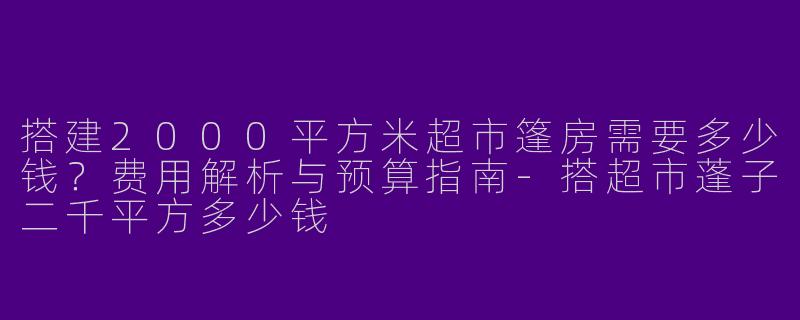 搭建2000平方米超市篷房需要多少钱？费用解析与预算指南-搭超市蓬子二千平方多少钱