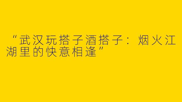 “武汉玩搭子酒搭子：烟火江湖里的快意相逢”