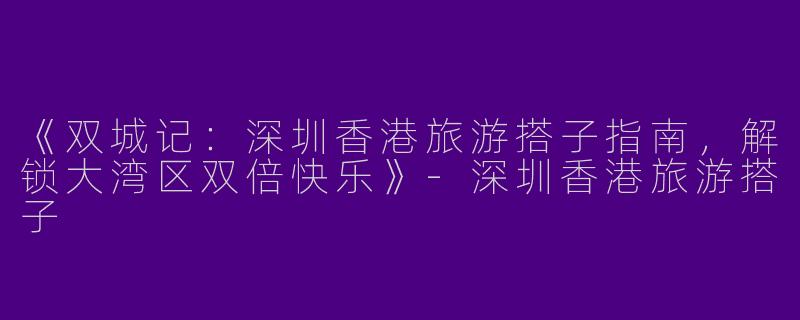 《双城记：深圳香港旅游搭子指南，解锁大湾区双倍快乐》-深圳香港旅游搭子