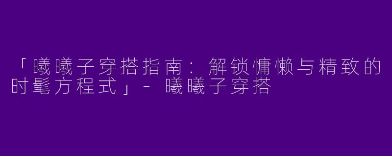 「曦曦子穿搭指南：解锁慵懒与精致的时髦方程式」-曦曦子穿搭