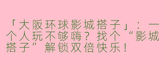 「大阪环球影城搭子」：一个人玩不够嗨？找个“影城搭子”解锁双倍快乐！
