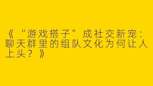 《“游戏搭子”成社交新宠：聊天群里的组队文化为何让人上头？》