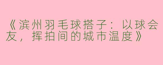 《滨州羽毛球搭子：以球会友，挥拍间的城市温度》