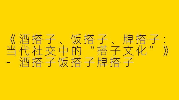 《酒搭子、饭搭子、牌搭子：当代社交中的“搭子文化”》-酒搭子饭搭子牌搭子