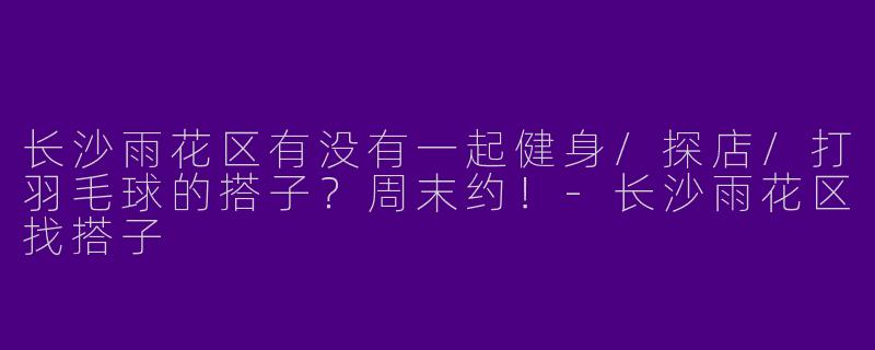 长沙雨花区有没有一起健身/探店/打羽毛球的搭子？周末约！-长沙雨花区找搭子