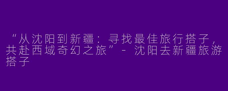 “从沈阳到新疆：寻找最佳旅行搭子，共赴西域奇幻之旅”-沈阳去新疆旅游搭子