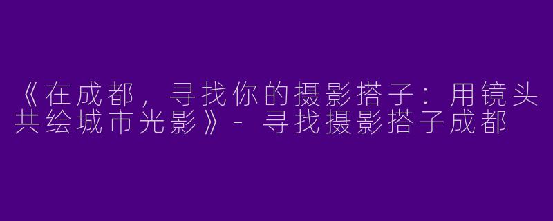 《在成都，寻找你的摄影搭子：用镜头共绘城市光影》-寻找摄影搭子成都