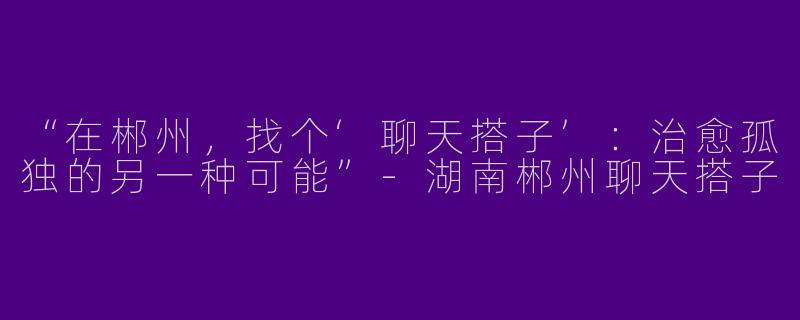 “在郴州，找个‘聊天搭子’：治愈孤独的另一种可能”-湖南郴州聊天搭子