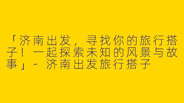 「济南出发，寻找你的旅行搭子！一起探索未知的风景与故事」-济南出发旅行搭子