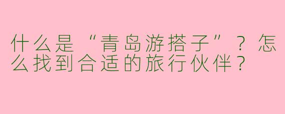 什么是“青岛游搭子”？怎么找到合适的旅行伙伴？