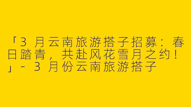 「3月云南旅游搭子招募：春日踏青，共赴风花雪月之约！」-3月份云南旅游搭子
