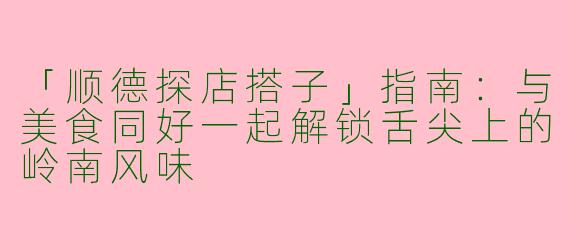 「顺德探店搭子」指南：与美食同好一起解锁舌尖上的岭南风味
