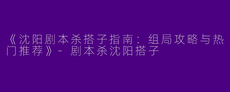 《沈阳剧本杀搭子指南：组局攻略与热门推荐》-剧本杀沈阳搭子
