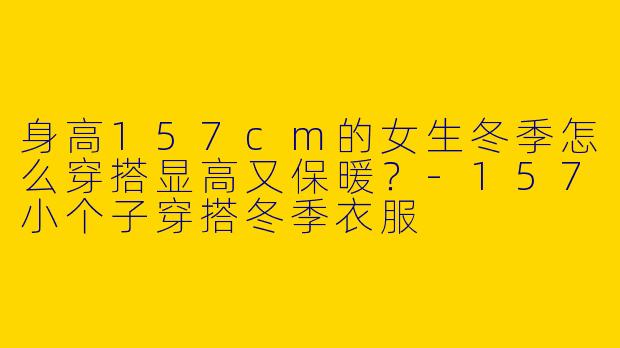 身高157cm的女生冬季怎么穿搭显高又保暖？-157小个子穿搭冬季衣服