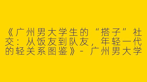 《广州男大学生的“搭子”社交：从饭友到队友，年轻一代的轻关系图鉴》-广州男大学生搭子