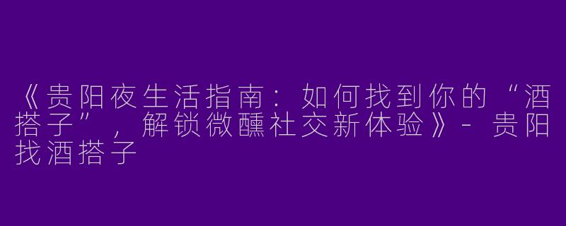 《贵阳夜生活指南：如何找到你的“酒搭子”，解锁微醺社交新体验》-贵阳找酒搭子