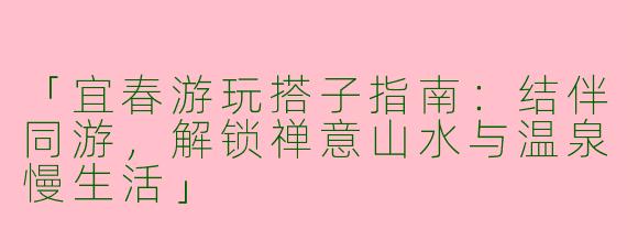 「宜春游玩搭子指南：结伴同游，解锁禅意山水与温泉慢生活」