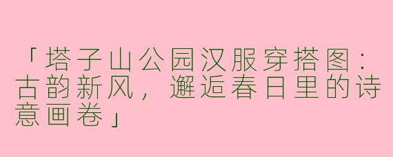 「塔子山公园汉服穿搭图：古韵新风，邂逅春日里的诗意画卷」