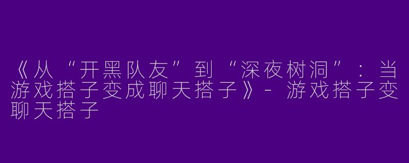 《从“开黑队友”到“深夜树洞”：当游戏搭子变成聊天搭子》-游戏搭子变聊天搭子