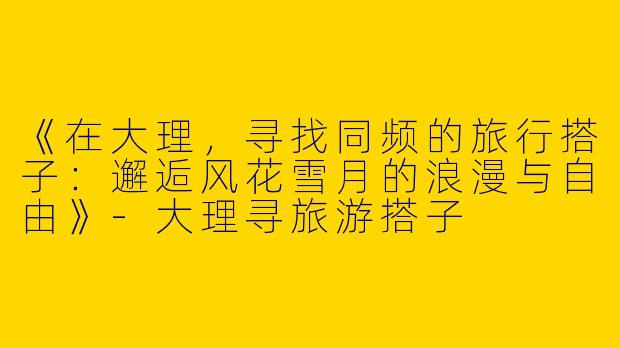 《在大理，寻找同频的旅行搭子：邂逅风花雪月的浪漫与自由》-大理寻旅游搭子