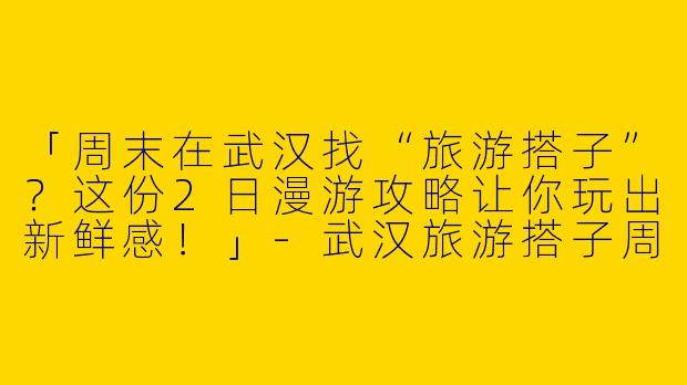「周末在武汉找“旅游搭子”？这份2日漫游攻略让你玩出新鲜感！」-武汉旅游搭子周末