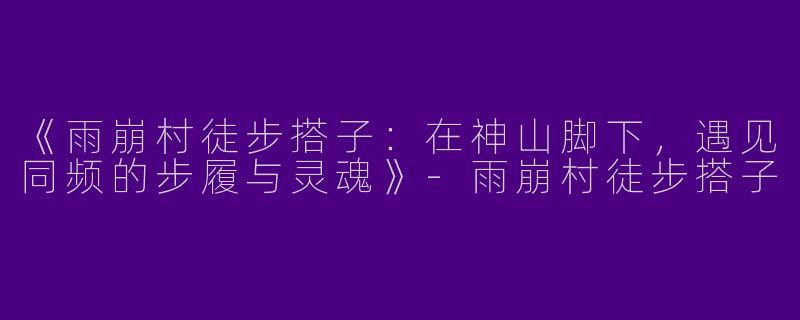 《雨崩村徒步搭子：在神山脚下，遇见同频的步履与灵魂》-雨崩村徒步搭子