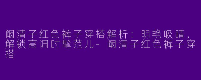 阚清子红色裤子穿搭解析：明艳吸睛，解锁高调时髦范儿-阚清子红色裤子穿搭
