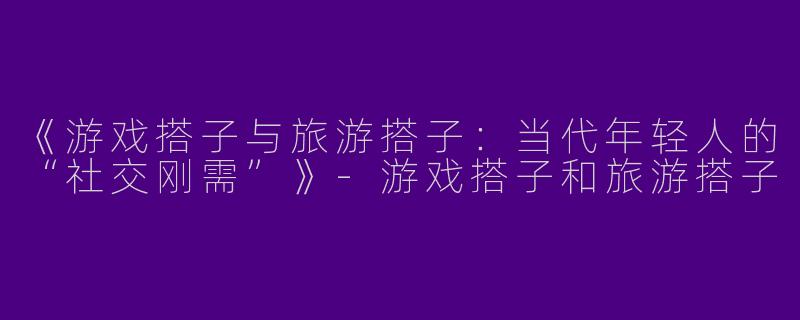 《游戏搭子与旅游搭子：当代年轻人的“社交刚需”》-游戏搭子和旅游搭子