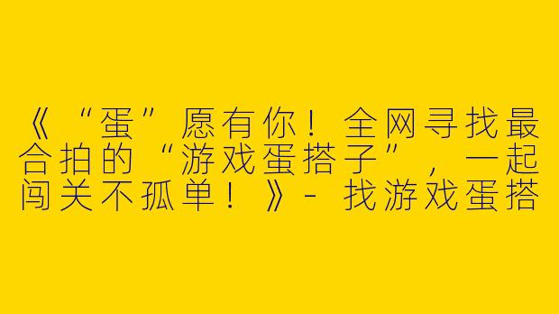 《“蛋”愿有你！全网寻找最合拍的“游戏蛋搭子”，一起闯关不孤单！》