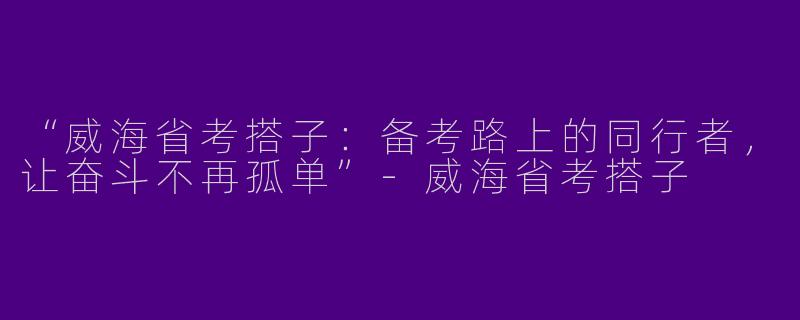 “威海省考搭子：备考路上的同行者，让奋斗不再孤单”-威海省考搭子