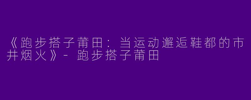 《跑步搭子莆田：当运动邂逅鞋都的市井烟火》-跑步搭子莆田