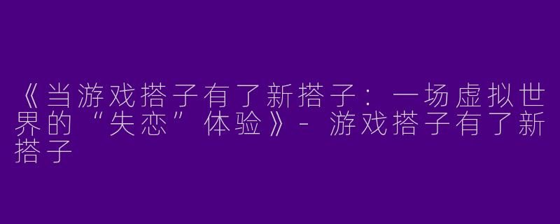 《当游戏搭子有了新搭子：一场虚拟世界的“失恋”体验》-游戏搭子有了新搭子