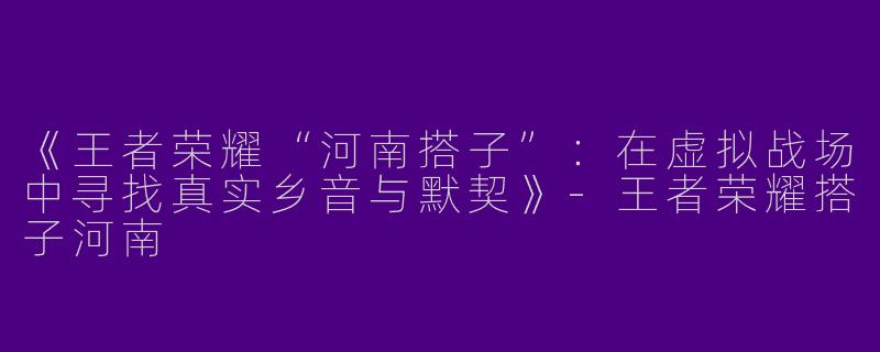 《王者荣耀“河南搭子”：在虚拟战场中寻找真实乡音与默契》-王者荣耀搭子河南