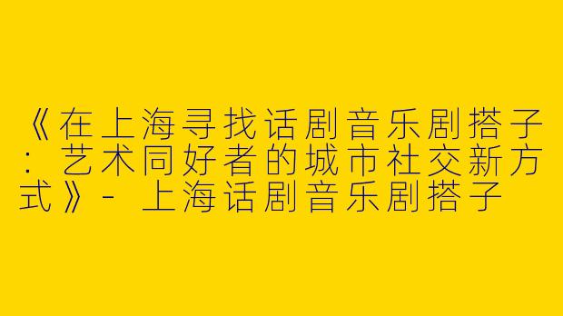 《在上海寻找话剧音乐剧搭子：艺术同好者的城市社交新方式》-上海话剧音乐剧搭子