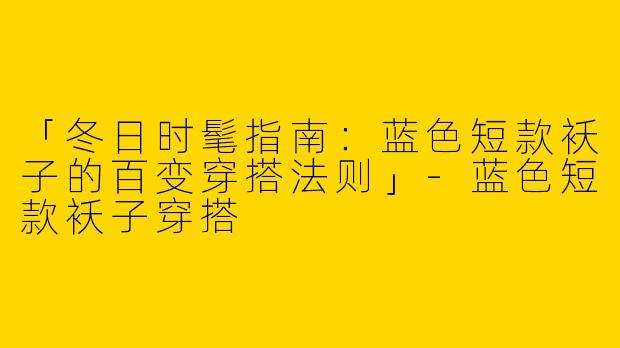 「冬日时髦指南：蓝色短款袄子的百变穿搭法则」-蓝色短款袄子穿搭