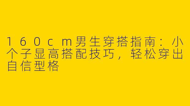 160cm男生穿搭指南：小个子显高搭配技巧，轻松穿出自信型格