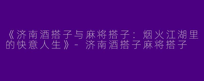 《济南酒搭子与麻将搭子：烟火江湖里的快意人生》-济南酒搭子麻将搭子